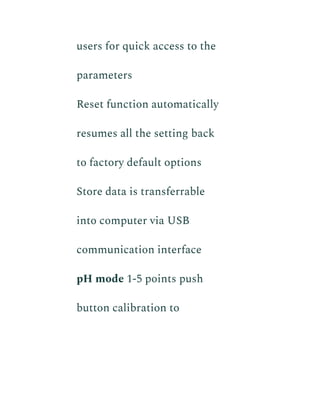 users for quick access to the
parameters
​ Reset function automatically
resumes all the setting back
to factory default options
​ Store data is transferrable
into computer via USB
communication interface
​ pH mode 1-5 points push
button calibration to
 