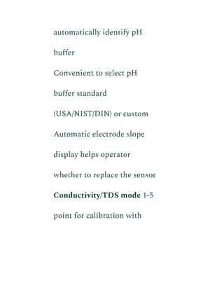 automatically identify pH
buffer
​ Convenient to select pH
buffer standard
(USA/NIST/DIN) or custom
​ Automatic electrode slope
display helps operator
whether to replace the sensor
​ Conductivity/TDS mode 1-5
point for calibration with
 