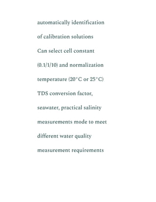 automatically identification
of calibration solutions
​ Can select cell constant
(0.1/1/10) and normalization
temperature (20°C or 25°C)
​ TDS conversion factor,
seawater, practical salinity
measurements mode to meet
different water quality
measurement requirements
 
