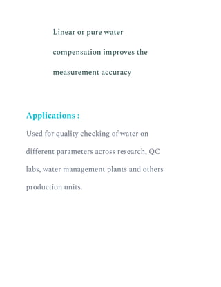 ​ Linear or pure water
compensation improves the
measurement accuracy
Applications :
Used for quality checking of water on
different parameters across research, QC
labs, water management plants and others
production units.
 