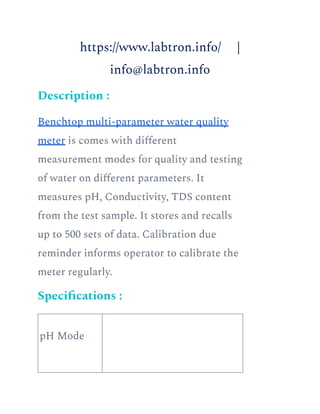 https://www.labtron.info/ |
info@labtron.info
Description :
Benchtop multi-parameter water quality
meter is comes with different
measurement modes for quality and testing
of water on different parameters. It
measures pH, Conductivity, TDS content
from the test sample. It stores and recalls
up to 500 sets of data. Calibration due
reminder informs operator to calibrate the
meter regularly.
Specifications :
pH Mode
 