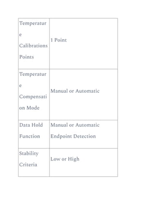 Temperatur
e
Calibrations
Points
1 Point
Temperatur
e
Compensati
on Mode
Manual or Automatic
Data Hold
Function
Manual or Automatic
Endpoint Detection
Stability
Criteria
Low or High
 