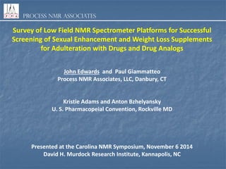 Process NMR Associates
Survey of Low Field NMR Spectrometer Platforms for Successful
Screening of Sexual Enhancement and Weight Loss Supplements
for Adulteration with Drugs and Drug Analogs
John Edwards and Paul Giammatteo
Process NMR Associates, LLC, Danbury, CT
Kristie Adams and Anton Bzhelyansky
U. S. Pharmacopeial Convention, Rockville MD
Presented at the Carolina NMR Symposium, November 6 2014
David H. Murdock Research Institute, Kannapolis, NC
 
