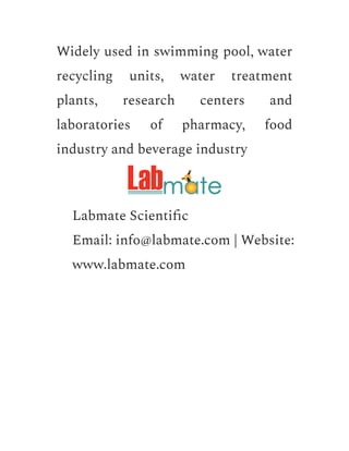 Widely used in swimming pool, water
recycling units, water treatment
plants, research centers and
laboratories of pharmacy, food
industry and beverage industry
​ Labmate Scientific
​ Email: info@labmate.com | Website:
www.labmate.com
 