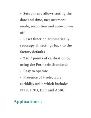 ​ - Setup menu allows setting the
date and time, measurement
mode, resolution and auto-power
off
​ - Reset function automatically
reoccupy all settings back to the
factory defaults
​ - 2 to 7 points of calibration by
using the Formazin Standards
​ - Easy to operate
​ - Presence of 4 selectable
turbidity units which includes
NTU, FNU, EBC and ASBC
Applications :
 