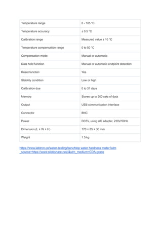 Temperature range 0 - 105 °C
Temperature accuracy ± 0.5 °C
Calibration range Measured value ± 10 °C
Temperature compensation range 0 to 50 °C
Compensation mode Manual or automatic
Data hold function Manual or automatic endpoint detection
Reset function Yes
Stability condition Low or high
Calibration due 0 to 31 days
Memory Stores up to 500 sets of data
Output USB communication interface
Connector BNC
Power DC5V, using AC adapter, 220V/50Hz
Dimension (L × W × H) 170 × 85 × 30 mm
Weight 1.5 kg
https://www.labtron.co/water-testing/benchtop water hardness meter?utm
_source=https://www.slideshare.net//&utm_medium=CDA-grace
 