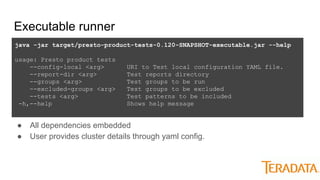 Executable runner
java -jar target/presto-product-tests-0.120-SNAPSHOT-executable.jar --help
usage: Presto product tests
--config-local <arg> URI to Test local configuration YAML file.
--report-dir <arg> Test reports directory
--groups <arg> Test groups to be run
--excluded-groups <arg> Test groups to be excluded
--tests <arg> Test patterns to be included
-h,--help Shows help message
● All dependencies embedded
● User provides cluster details through yaml config.
 