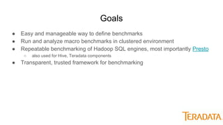 Goals
● Easy and manageable way to define benchmarks
● Run and analyze macro benchmarks in clustered environment
● Repeatable benchmarking of Hadoop SQL engines, most importantly Presto
○ also used for Hive, Teradata components
● Transparent, trusted framework for benchmarking
 