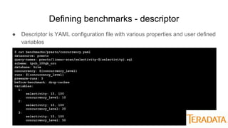 Defining benchmarks - descriptor
● Descriptor is YAML configuration file with various properties and user defined
variables
$ cat benchmarks/presto/concurrency.yaml
datasource: presto
query-names: presto/linear-scan/selectivity-${selectivity}.sql
schema: tpch_100gb_orc
database: hive
concurrency: ${concurrency_level}
runs: ${concurrency_level}
prewarm-runs: 3
before-benchmark: drop-caches
variables:
1:
selectivity: 10, 100
concurrency_level: 10
2:
selectivity: 10, 100
concurrency_level: 20
3:
selectivity: 10, 100
concurrency_level: 50
 