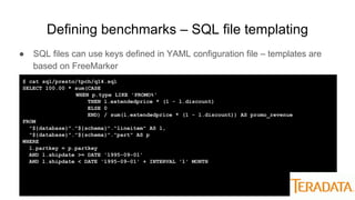 Defining benchmarks – SQL file templating
● SQL files can use keys defined in YAML configuration file – templates are
based on FreeMarker
$ cat sql/presto/tpch/q14.sql
SELECT 100.00 * sum(CASE
WHEN p.type LIKE 'PROMO%'
THEN l.extendedprice * (1 - l.discount)
ELSE 0
END) / sum(l.extendedprice * (1 - l.discount)) AS promo_revenue
FROM
"${database}"."${schema}"."lineitem" AS l,
"${database}"."${schema}"."part" AS p
WHERE
l.partkey = p.partkey
AND l.shipdate >= DATE '1995-09-01'
AND l.shipdate < DATE '1995-09-01' + INTERVAL '1' MONTH
 