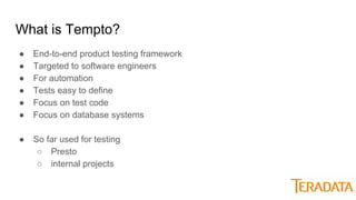 What is Tempto?
● End-to-end product testing framework
● Targeted to software engineers
● For automation
● Tests easy to define
● Focus on test code
● Focus on database systems
● So far used for testing
○ Presto
○ internal projects
 