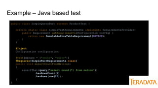 Example – Java based test
public class SimpleQueryTest extends ProductTest {
private static class SimpleTestRequirements implements RequirementsProvider{
public Requirement getRequirements(Configuration config) {
return new ImmutableHiveTableRequirement(NATION);
}
}
@Inject
Configuration configuration;
@Test(groups = {"smoke", "query"})
@Requires(SimpleTestRequirements.class)
public void selectCountFromNation()
{
assertThat(query("select count(*) from nation"))
.hasRowsCount(1)
.hasRows(row(25));
}
}
 