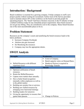 Introduction / Background
Bench workforce is essential for a growing company. It helps company to staff a new
project quickly without waiting for recruitment. Earlier most of the Service providers
used to maintain almost 20-30% of the workforce on the bench to provide people for
upcoming projects. The “bench” had been a business necessity in the IT industry to keep
a skilled workforce ready for any immediate project requirement. Since bench
resource are not get any billing, they are considered a cost to the company. Hence bench
becomes one of the most uncomfortable places to be in.
Problem Statement
Resources are the company’s assets and unutilizing the bench resources leads to the
below problems.
• Increases Company Overheads
• Attrition rate gets increased
• De Moralizing the resources
• Company may lose the appropriate talents.
Observations
I have observed the below issues in the Bench.
• Bench resources are under-utilized.
• Bench Resource monitoring is missing.
• Lack of focus in terms of day to day activities.
• Resources gets demoralized.
SWOT Analysis on Bench Resources
Strengths Weaknesses
• Skilled Resources with different
experience level
• Costs to Company.
• Bench capacity varies on Demand Basis.
• Handover Process is required in
Knowledge Transfer
• Identifying the right resource for the
right work.
Opportunities Threats
• Optimum utililization of bench
resources.
• Retain the Skilled Resources.
• Capture more market share annually.
• Have a better brand recognition
• Change in HR Policies.
• Adaptability of the process by the
bench.
Approach for Utilizing Bench Workforce. 8/7/2015 Page 2
 