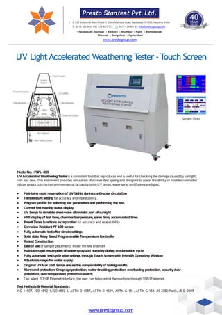 UV LightAccelerated Weathering T
ester -Touch Screen
Screen Shots
ModelNo.:PSPL-855
UV AcceleratedWeatheringTesteris a consistent tool thatreproduces and is useful for checking thedamage caused by sunlight,
rain and dew. This instrument provides simulation of accelerated ageing and designed to assess the ability of moulded/extruded
rubberproductstovariousenvironmentalfactors by usingUV lamps, watersprayandfluorescentlights.
 Maintains rapid resumptionof UV Lights during continuous circulation
 Temperature setting for accuracy and repeatability.
 Program profile for selectingtest parametersand performing the test.
 Current test runningstatus display
 UV lamps to simulate short-wave ultraviolet part of sunlight
 HMl display of test time, chamber temperature, spray time, accumulated time.
 Preset Timer functions incorporated for accuracy and repeatability
 Corrosion Resistant PT-100 sensor
 Fully automatic test after simple settings
 Solid state Relay Based Programmable TemperatureController
 Robust Construction
 Easeof use of sample placements inside the test chamber
 Maintain rapid resumption of water spray and humidity during condensation cycle
 Fully automatic test cycle after settings through Touch Screen with Friendly Operating Window
 Adjustable range for water supply
 Original UVA or UVB lamps ensure the comparability of testing results.
 Alarm andprotection:Creep-ageprotection,water-breakingprotection,overloadingprotection,securitydoor
protection, over-temperature protection switch
 Can select TCP/IP Ethernet interface, the user can tele-control the machine through TCP/IP internet.
Test Methods & Material Standards :
ISO 11507, ISO 4892-1,ISO 4892-3, ASTM D 4587, ASTM D 4329, ASTM G-151, ASTM G-154, BS 2782:Part5, JIS D 0205
Presto Stantest Pvt. Ltd.
40
YEARS
1983-2023
ING
I. 2, DLF Industrial Area Phase-1, Delhi Mathura Road, Faridabad 121003, Haryana, India
P : 9210 903 903, +91 129 4272727, 93111 24302 E : info@prestogroup.com
• Faridabad • Sonipat • Kolkata • Mumbai • Pune • Ahmedabad
• Chennai • Bangalore • Hyderabad
www.prestogroup.com
www.prestogroup.com
 