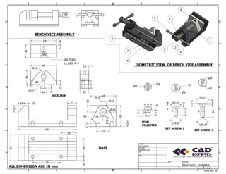 1
1
2
2
3
3
4
4
A A
B B
C C
D D
SHEET 1 OF 2
DRAWN
CHECKED
QA
MFG
CAD EXPERT
RANVEER SIR
DWG NO
BENCH VICE ASSEMBLY
SIZE
BENCH VICE ASSEMBLY
ISOMETRIC VIEW OF BENCH VICE ASSEMBLY
VICE JAW
BASE
OVAL
FILLISTER
SET SCREW-1
64
32
36
64 10
12 22
10
144
16 10 22
64
16
16
64
52
SET SCREW-2
7
8
9
6
4
2
12
120.0
120.0
4
5
1
2
90.0
70.0
2
2
18
1
2
3
4
5
6
7
8
9
10
16
6
R7
R7
6
70
10
38
R3
7
50.0
10
R3
2
16
9
R16
44
R16
32
16
9
16
6 THRU
9 4
2
ALL DIMENSION ARE IN mm
PAGE NO. 39
 
