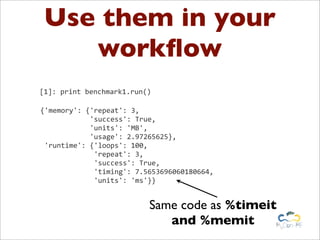 Use them in your
    workﬂow
[1]:	
  print	
  benchmark1.run()

{'memory':	
  {'repeat':	
  3,
	
  	
  	
  	
  	
  	
  	
  	
  	
  	
  	
  	
  'success':	
  True,
	
  	
  	
  	
  	
  	
  	
  	
  	
  	
  	
  	
  'units':	
  'MB',
	
  	
  	
  	
  	
  	
  	
  	
  	
  	
  	
  	
  'usage':	
  2.97265625},
	
  'runtime':	
  {'loops':	
  100,
	
  	
  	
  	
  	
  	
  	
  	
  	
  	
  	
  	
  	
  'repeat':	
  3,
	
  	
  	
  	
  	
  	
  	
  	
  	
  	
  	
  	
  	
  'success':	
  True,
	
  	
  	
  	
  	
  	
  	
  	
  	
  	
  	
  	
  	
  'timing':	
  7.5653696060180664,
	
  	
  	
  	
  	
  	
  	
  	
  	
  	
  	
  	
  	
  'units':	
  'ms'}}


                                                    Same code as %timeit
                                                       and %memit
 