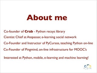 About me
Co-founder of Crab - Python recsys library
Cientist Chief at Atepassar, e-learning social network
Co-Founder and Instructor of PyCursos, teaching Python on-line
Co-Founder of Pingmind, on-line infrastructure for MOOC’s

Interested at Python, mobile, e-learning and machine learning!
 