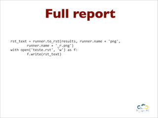 Full report
rst_text	
  =	
  runner.to_rst(results,	
  runner.name	
  +	
  'png',
	
  	
  	
  	
  	
  	
  	
  	
  runner.name	
  +	
  '_r.png')
with	
  open('teste.rst',	
  'w')	
  as	
  f:
	
  	
  	
  	
  	
  	
  	
  	
  f.write(rst_text)
 