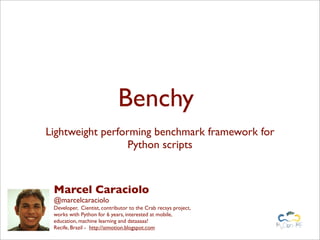 Benchy
Lightweight performing benchmark framework for
                  Python scripts



 Marcel Caraciolo
 @marcelcaraciolo
 Developer, Cientist, contributor to the Crab recsys project,
 works with Python for 6 years, interested at mobile,
 education, machine learning and dataaaaa!
 Recife, Brazil - http://aimotion.blogspot.com
 