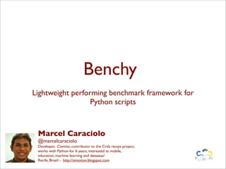 Benchy
Lightweight performing benchmark framework for
Python scripts
Marcel Caraciolo
@marcelcaraciolo
Developer, Cientist, contributor to the Crab recsys project,
works with Python for 6 years, interested at mobile,
education, machine learning and dataaaaa!
Recife, Brazil - http://aimotion.blogspot.com
 