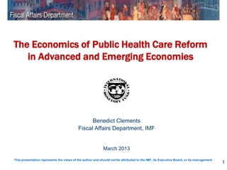 The Economics of Public Health Care Reform
   in Advanced and Emerging Economies




                                                Benedict Clements
                                          Fiscal Affairs Department, IMF


                                                           March 2013

This presentation represents the views of the author and should not be attributed to the IMF, its Executive Board, or its management.
                                                                                                                                        1
 