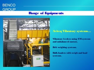 BENCO
GROUP

Range of E
quipments

Aviteq Vibratory systems…
Vibratory feeders using EM systems
and unbalanced motors.
 
Belt weighing systems.
 
Bulk loaders with weigh and load
systems. 

 
