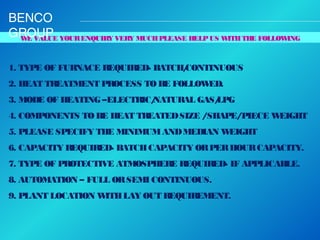 BENCO
GROUP YOUR ENQUIRY VERY MUCH PLEASE HELP US WITH THE FOLLOWING
W VALUE
E
1. TYPE OF FURNACE REQUIRED- BATCH/
CONTINUOUS
2. HEAT TREATMENT PROCESS TO BE FOLLOW
ED.
3. MODE OF HEATING –ELECTRIC/
NATURAL GAS/
LPG
4. COMPONENTS TO BE HEAT TREATED SIZE /SHAPE/PIECE W
EIGHT
5. PLEASE SPECIFY THE MINIMUM AND MEDIAN W
EIGHT
6. CAPACITY REQUIRED- BATCH CAPACITY OR PER HOUR CAPACITY.
7. TYPE OF PROTECTIVE ATMOSPHERE REQUIRED- IF APPLICABLE.
8. AUTOMATION – FULL OR SEMI CONTINUOUS.
9. PLANT LOCATION W
ITH LAY OUT REQUIREMENT.

 