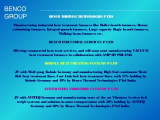BENCO
GROUP

B NCO T E AL T CH
E
H RM
E NOL
OGIE P L D
S
T
 
Manufacturing industrial heat treatment furnaces like Roller hearth furnaces, Rotary
carburizing furnaces, Integral quench furnaces, Large capacity Bogie hearth furnaces,
W
alking beam furnaces etc.
 
BENCO INDUSTR
IAL SERVICES P LTD
 
Offering commercial heat treat services, and will soon start manufacturing VACUUM
heat treatment furnaces in collaboration with AMP HT POLAND.
 
KOHNLE HEAT TR
EATING SYSTEMS P LTD
 
JV with W gang Kohnle Germany and manufacturing High End continuous Mesh
olf
Belt heat treatment lines, Cast Link belt heat treatment lines, with 51% holding by
Kohnle Germany and 49% by Benco Thermal Technologies P ltd India.
AVITEQ INDIA VIBRATORY SYSTEMS P LTD
 
JV with AVITEQ Germany and manufacturing state of the art Vibratory feeders belt
weigh systems and solution in mass transportation with 50% holding by AVITEQ
Germany and 50% by Benco Thermal Technologies P ltd India. 

 