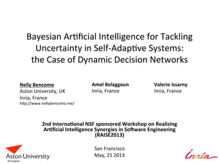 Bayesian	
  Ar+ﬁcial	
  Intelligence	
  for	
  Tackling	
  
Uncertainty	
  in	
  Self-­‐Adap+ve	
  Systems:	
  	
  
the	
  Case	
  of	
  Dynamic	
  Decision	
  Networks	
  
2nd	
  Interna*onal	
  NSF	
  sponsored	
  Workshop	
  on	
  Realizing	
  
Ar*ﬁcial	
  Intelligence	
  Synergies	
  in	
  So=ware	
  Engineering	
  
(RAISE2013)	
  
	
  
San	
  Francisco	
  
May,	
  21	
  2013	
  
	
  
Nelly	
  Bencomo	
  
Aston	
  University,	
  UK	
  
Inria,	
  France	
  
hKp://www.nellybencomo.me/	
  
Amel	
  Belaggoun	
  	
  
Inria,	
  France	
  
Valerie	
  Issarny	
  
Inria,	
  France	
  
 