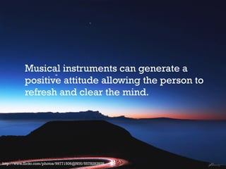Musical instruments can generate a
positive attitude allowing the person to
refresh and clear the mind.

http://www.flickr.com/photos/99771506@N00/5578283926

 