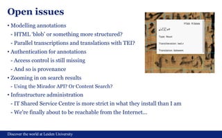Discover the world at Leiden University
Open issues
• Modelling annotations
- HTML ‘blob’ or something more structured?
- Parallel transcriptions and translations with TEI?
• Authentication for annotations
- Access control is still missing
- And so is provenance
• Zooming in on search results
- Using the Mirador API? Or Content Search?
• Infrastructure administration
- IT Shared Service Centre is more strict in what they install than I am
- We're finally about to be reachable from the Internet...
 