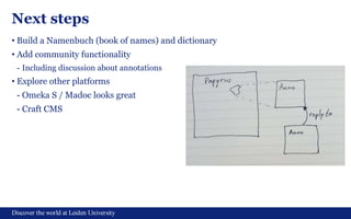 Discover the world at Leiden University
Next steps
• Build a Namenbuch (book of names) and dictionary
• Add community functionality
- Including discussion about annotations
• Explore other platforms
- Omeka S / Madoc looks great
- Craft CMS
 