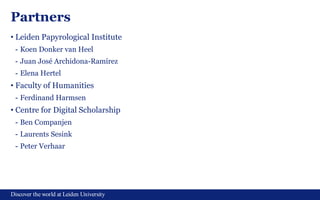 Discover the world at Leiden University
Partners
• Leiden Papyrological Institute
- Koen Donker van Heel
- Juan José Archidona-Ramírez
- Elena Hertel
• Faculty of Humanities
- Ferdinand Harmsen
• Centre for Digital Scholarship
- Ben Companjen
- Laurents Sesink
- Peter Verhaar
 