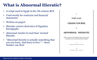 Discover the world at Leiden University
What is Abnormal Hieratic?
• A script used in Egypt in the 7th century BCE
• Used mostly for contracts and financial
statements
• Written on papyri
• Hieratic: cursive derivative of Egyptian
hieroglyphs
• Abnormal: harder to read than 'normal'
Hieratic
• "Abnormal hieratic is actually something that
you can learn. And learn to love." – Koen
Donker van Heel
 