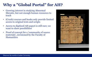 Discover the world at Leiden University
Why a "Global Portal" for AH?
• Growing interest in studying Abnormal
Hieratic, but not enough human resources to
teach
• (Crash) courses and books only provide limited
access to original texts and scripts
• Access to digitised AH papyri is still rare; we
want to show possibilities
• Proof of concept for a 'community of source
materials', envisioned by the Faculty of
Humanities
 