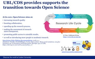 Discover the world at Leiden University
UBL/CDS provides supports the
transition towards Open Science
At its core, Open Science aims at:
• increasing research quality
• boosting collaboration,
• speeding up the research process,
• making the assessment of research
more transparent,
• promoting public access to scientific results,
• as well as introducing more people to academic research.
Open Science Policy Platform Recommendations, 2018, p. 4
cited from: Friesike, S & Schildhauer, T 2015, Open science: Many good resolutions, very few
incentives, yet. in Incentives and Performance, Springer, pp. 277-289.
https://doi.org/10.1007/978-3-319-09785-5_17
5
© Univ. California Irivine
https://www.lib.uci.edu/dss
nature.com/articles/sdata201618
 