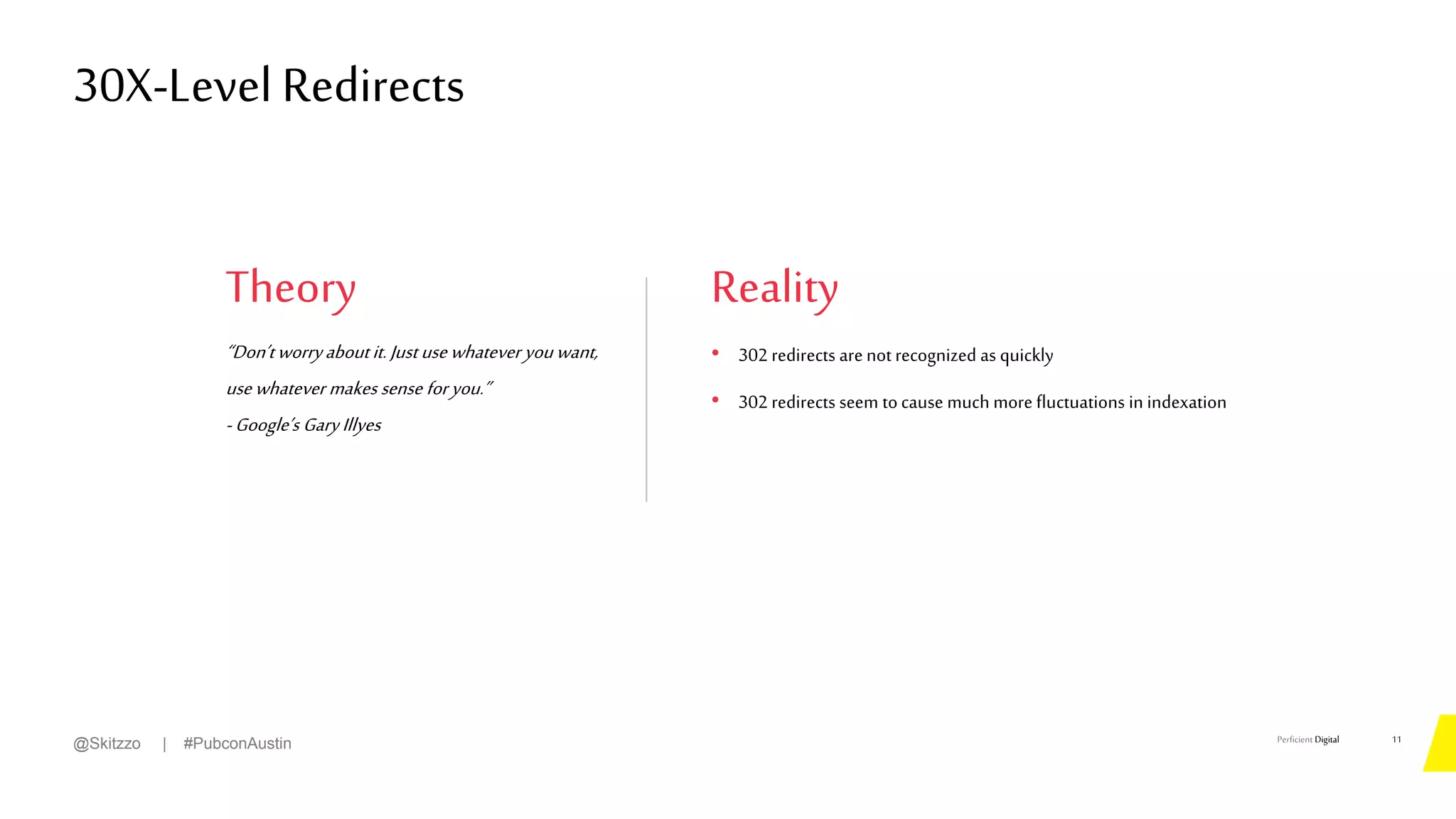 Perficient Digital
Theory
“Don’tworryaboutit.Justusewhatever youwant,
usewhatever makes sense foryou.”
-Google’s GaryIllyes
30X-Level Redirects
11
@Skitzzo | #PubconAustin
Reality
• 302 redirects arenot recognized as quickly
• 302 redirects seem tocause much more fluctuations in indexation
 