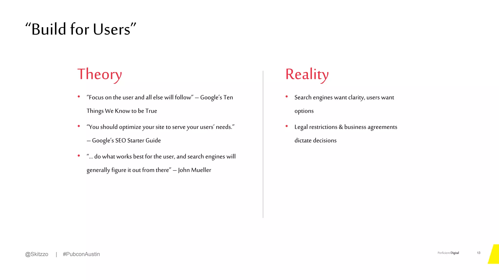 Perficient Digital
Theory
• “Focus on the user andall else will follow” – Google’s Ten
Things We Know tobe True
• “You should optimize yoursite toserve your users’ needs.”
–Google’s SEO Starter Guide
• “… dowhat works best for the user, andsearch engines will
generally figureit out fromthere” – John Mueller
“Build forUsers”
13
@Skitzzo | #PubconAustin
Reality
• Search engines want clarity, users want
options
• Legal restrictions & business agreements
dictate decisions
 
