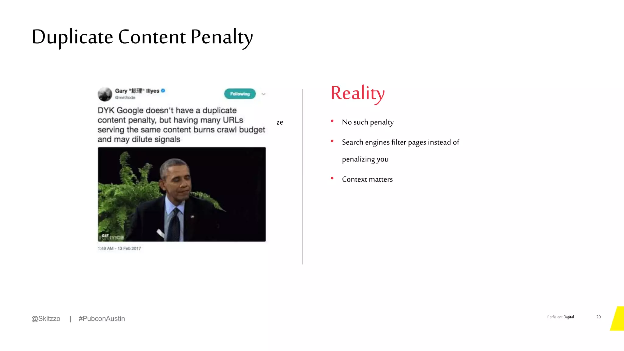 Perficient Digital
• Duplicate content will cause search engines topenalize
yoursite!
Theory
Duplicate Content Penalty
20
@Skitzzo | #PubconAustin
Reality
• No such penalty
• Search engines filter pages instead of
penalizing you
• Context matters
 