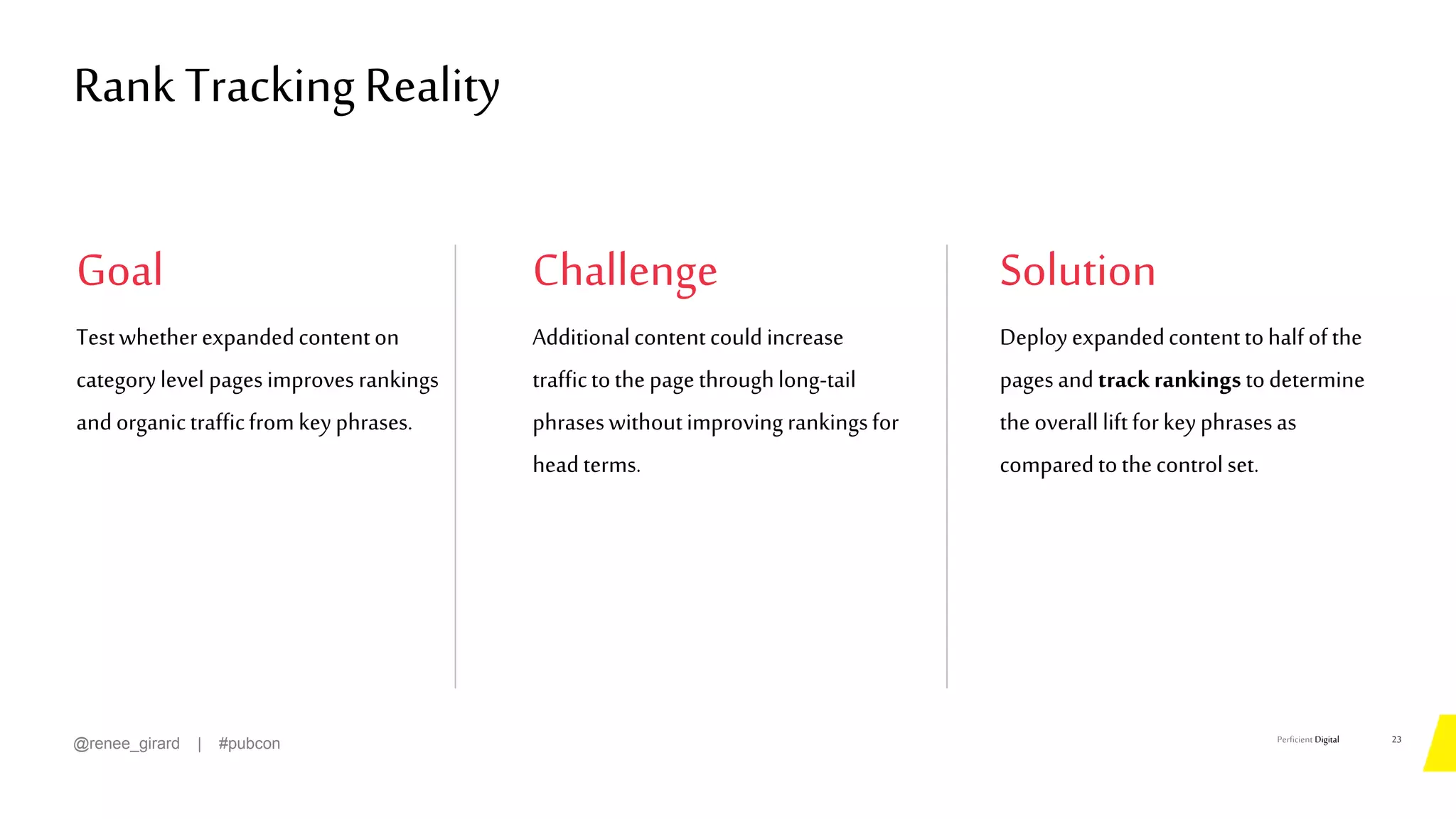 Perficient Digital
Goal Challenge Solution
Testwhetherexpandedcontenton
categorylevel pagesimproves rankings
andorganictrafficfromkeyphrases.
23
@renee_girard | #pubcon
Additionalcontentcould increase
traffictothe pagethroughlong-tail
phraseswithoutimproving rankingsfor
headterms.
Deployexpandedcontenttohalfofthe
pagesandtrackrankingstodetermine
the overall liftforkeyphrasesas
comparedtothecontrolset.
Rank TrackingReality
 
