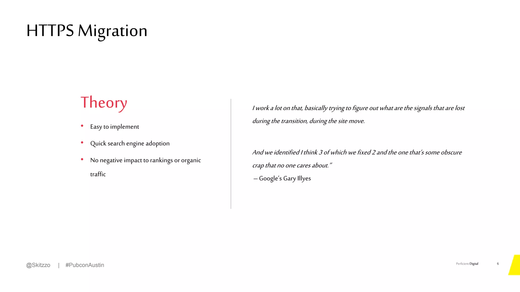 Perficient Digital
Theory
• Easy to implement
• Quick search engine adoption
• No negative impact torankings ororganic
traffic
Iworkalotonthat,basically tryingtofigureoutwhatarethesignalsthatarelost
duringthetransition,duringthesitemove.
Andweidentified Ithink 3ofwhich wefixed2andtheonethat’ssome obscure
crapthatnoonecares about.”
–Google’s Gary Illyes
HTTPS Migration
6
@Skitzzo | #PubconAustin
 