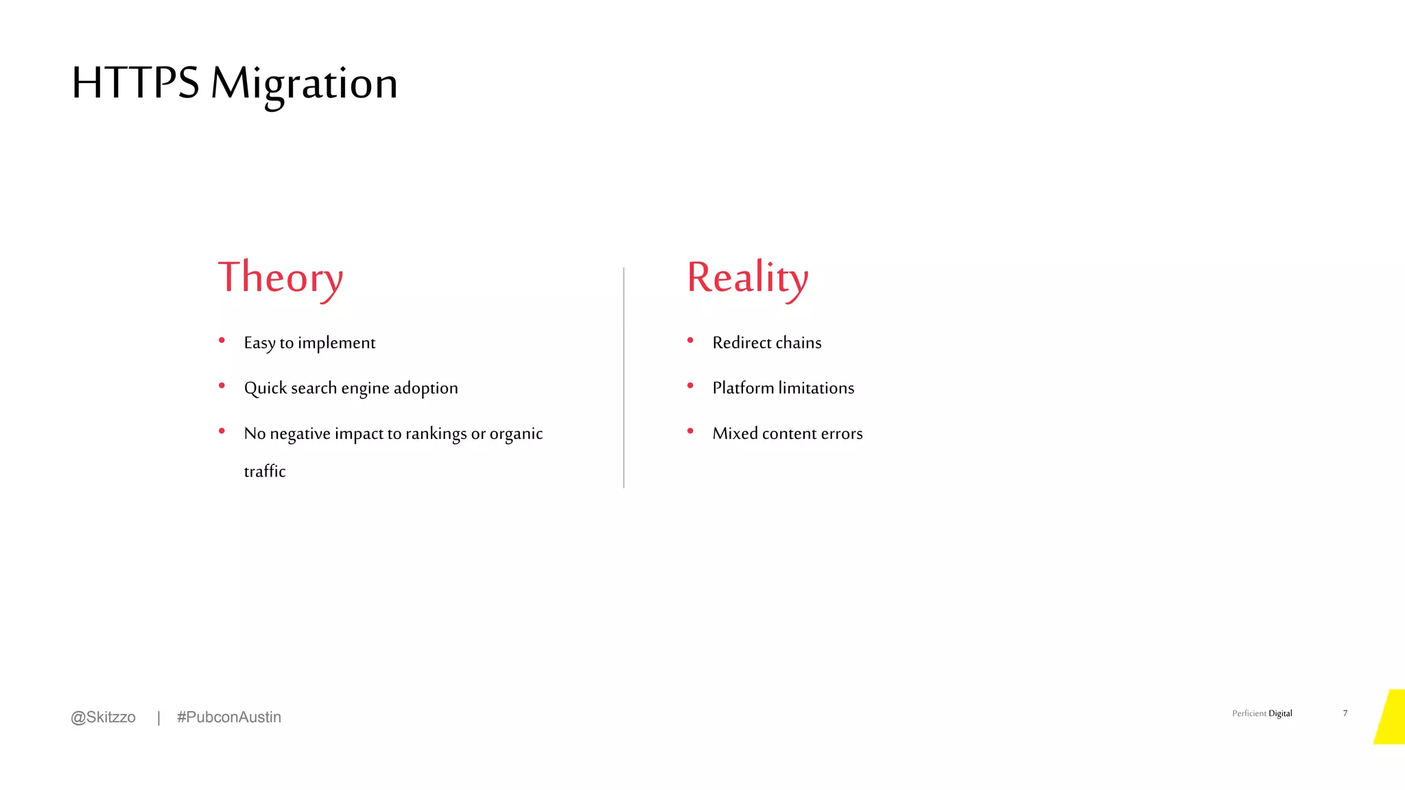 Perficient Digital
Theory
• Easy to implement
• Quick search engine adoption
• No negative impact torankings ororganic
traffic
HTTPS Migration
7
@Skitzzo | #PubconAustin
Reality
• Redirect chains
• Platform limitations
• Mixedcontent errors
 