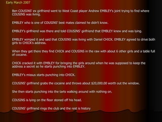 Early March 2007 Ben COUSINS' ex girlfriend went to West Coast player Andrew EMBLEY's joint trying to find where COUSINS was living.  EMBLEY who is one of COUSINS' best mates claimed he didn't know. EMBLEY's girlfriend was there and told COUSINS' girlfriend that EMBLEY knew and was lying.  EMBLEY wimped it and said that COUSINS was living with Daniel CHICK. EMBLEY agreed to drive both girls to CHICK's address. When they get there they find CHICK and COUSINS in the raw with about 6 other girls and a table full of cocaine. CHICK cracked it with EMBLEY for bringing the girls around when he was supposed to keep the address a secret so he starts punching into EMBLEY. EMBLEY's missus starts punching into CHICK. COUSINS' girlfriend grabs the cocaine and throws about $20,000.00 worth out the window. She then starts punching into the tarts walking around with nothing on. COUSINS is lying on the floor stoned off his head. COUSINS' girlfriend rings the club and the rest is history 