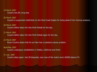 19 March 2007 Cousins has AFL drug test. 20 March 2007 Cousins is suspended indefinitely by the West Coast Eagles for being absent from training sessions. 20 March 2007 Cousins father takes him into Perth Rehab for the day. 21 March 2007 Cousins father takes him into Perth Rehab again for the day. 22 March 2007 Bryan Cousins states that his son Ben has a substance abuse problem. April/May 2007 Cousins undergoes rehabilitation in Malibu, California and Perth. 21 July, 2007 Cousins plays again. Has 38 disposals, wins man of the match and a $5000 plasma TV. 