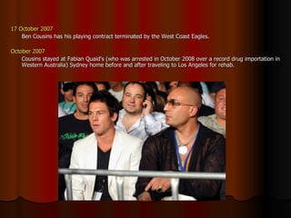 17 October 2007 Ben Cousins has his playing contract terminated by the West Coast Eagles.  October 2007 Cousins stayed at Fabian Quaid's (who was arrested in October 2008 over a record drug importation in Western Australia) Sydney home before and after traveling to Los Angeles for rehab. 