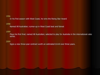 1996   In his first season with West Coast, he wins the Rising Star Award 1998  Named All Australian; runner-up in West Coast best and fairest 1999   Plays his first final; named All Australian; selected to play for Australia in the international rules series. 2000 Signs a new three-year contract worth an estimated $1mil over three years. 