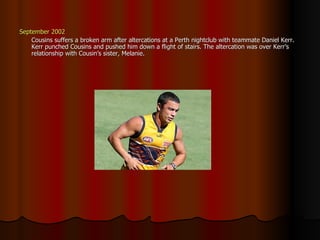 September 2002 Cousins suffers a broken arm after altercations at a Perth nightclub with teammate Daniel Kerr. Kerr punched Cousins and pushed him down a flight of stairs. The altercation was over Kerr’s relationship with Cousin’s sister, Melanie. 