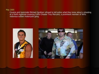May 2005 Cousins and teammate Michael Gardiner refused to tell police what they knew about a shooting at a Perth nightclub involving Coffin Cheater Troy Mercanti, a prominent member of WA's notorious outlaw motorcycle gang.  