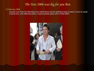 12 February 2006 Cousins runs from his Mercedes four-wheel-drive and his girlfriend (and crosses a river) to avoid a booze bus, and following police. Cousins pleads guilty and is fined $900.  The Year 2006 was big for you Ben. 