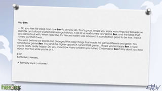 Hey Ben, … Do you feel like a big man now Ben? I bet you do. That's good. I hope you enjoy watching your playerbase crumble and all your customers turn against you. A lot of us really loved your game Ben, and the ideas that you started out with. When I saw the first Heroes trailer I was amazed. It sounded too good to be true. Then it turned out that it was…You went behind our backs and changed the basic things that made this game different and great. You ruined your game Ben. You and the higher-ups at EA ruined OUR game…I hope you're happy Ben, I hope you're really, really happy. Do you know how many children you ruined Christmas for Ben? Why don't you think about that too while you're at it.R.I.P Battlefield: Heroes. -A formerly loyal customer.“